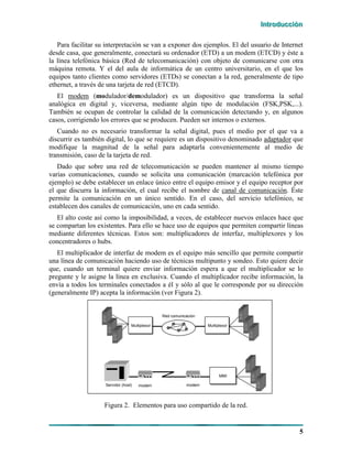 IIInnntttrrroooddduuucccccciiióóónnn
5
Para facilitar su interpretación se van a exponer dos ejemplos. El del usuario de Internet
desde casa, que generalmente, conectará su ordenador (ETD) a un modem (ETCD) y éste a
la línea telefónica básica (Red de telecomunicación) con objeto de comunicarse con otra
máquina remota. Y el del aula de informática de un centro universitario, en el que los
equipos tanto clientes como servidores (ETDs) se conectan a la red, generalmente de tipo
ethernet, a través de una tarjeta de red (ETCD).
El modem (modulador/demodulador) es un dispositivo que transforma la señal
analógica en digital y, viceversa, mediante algún tipo de modulación (FSK,PSK,...).
También se ocupan de controlar la calidad de la comunicación detectando y, en algunos
casos, corrigiendo los errores que se producen. Pueden ser internos o externos.
Cuando no es necesario transformar la señal digital, pues el medio por el que va a
discurrir es también digital, lo que se requiere es un dispositivo denominado adaptador que
modifique la magnitud de la señal para adaptarla convenientemente al medio de
transmisión, caso de la tarjeta de red.
Dado que sobre una red de telecomunicación se pueden mantener al mismo tiempo
varias comunicaciones, cuando se solicita una comunicación (marcación telefónica por
ejemplo) se debe establecer un enlace único entre el equipo emisor y el equipo receptor por
el que discurra la información, el cual recibe el nombre de canal de comunicación. Éste
permite la comunicación en un único sentido. En el caso, del servicio telefónico, se
establecen dos canales de comunicación, uno en cada sentido.
El alto coste así como la imposibilidad, a veces, de establecer nuevos enlaces hace que
se compartan los existentes. Para ello se hace uso de equipos que permiten compartir líneas
mediante diferentes técnicas. Estos son: multiplicadores de interfaz, multiplexores y los
concentradores o hubs.
El multiplicador de interfaz de modem es el equipo más sencillo que permite compartir
una línea de comunicación haciendo uso de técnicas multipunto y sondeo. Esto quiere decir
que, cuando un terminal quiere enviar información espera a que el multiplicador se lo
pregunte y le asigne la línea en exclusiva. Cuando el multiplicador recibe información, la
envía a todos los terminales conectados a él y sólo al que le corresponde por su dirección
(generalmente IP) acepta la información (ver Figura 2).
Multiplexor Multiplexor
Red comunicación
MMI
modemmodemServidor (host)
MultiplexorMultiplexor MultiplexorMultiplexor
Red comunicación
MMIMMI
modemmodemServidor (host)
Figura 2. Elementos para uso compartido de la red.
 