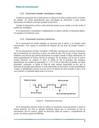 RRReeedddeeesss dddeee cccooommmuuunnniiicccaaaccciiióóónnn
8
1.2.2. Transmisión simplex, semiduplex o duplex
Cuando la transmisión de la información se realiza en un único sentido recibe el nombre
de simplex. Se utiliza generalmente para actividades de telecontrol y para ciertas
aplicaciones de difusión como por ejemplo la televisión.
Cuando la transmisión se lleva a cabo alternativamente en un sentido u en otro recibe el
nombre de semidúplex.
Si la transmisión es simultánea e independiente en ambos sentidos se denomina dúplex.
Un ejemplo es la telefonía vocal.
1.2.3. Transmisión síncrona y asíncrona
En la transmisión de señales digitales es necesario que el emisor y el receptor estén
sincronizados. Esto supone la necesidad de disponer de una base de tiempos común a
ambos.
En las transmisiones de baja velocidad (<1200 bps), conviene por razones económicas,
que la transmisión sea asíncrona, es decir, sin señal de reloj. Por lo que se hace necesario
establecer una técnica que permita discriminar al receptor cuando le llega información. Se
utiliza generalmente la técnica del bit de arranque, bit de parada, con la que el emisor
cuando transmite un carácter (7 bits), le añade un bit al principio (de arranque,
generalmente con cambio de polaridad) y 1, 1.5 ó 2 bits al final (bits de parada, con igual
polaridad). Asimismo, se añade al final de cada carácter transmitido un bit, que se
denomina de paridad, para detectar si se ha transmitido un bit erróneo. Existe la paridad par
e impar. La paridad par consiste en enviar un 0 si el número de unos enviados es par, y 0 en
caso contrario. La paridad impar actúa a la inversa.
Bits de paradaEstado de reposo
1
0
Bit de arranque
Bit de paridad (paridad par)
Bits de paradaBits de paradaEstado de reposo
1
0
Bit de arranque
Bit de paridad (paridad par)
Bits de parada
Figura 6. Transmisión asíncrona.
En la transmisión síncrona, todas las señales se transmiten consecutivamente y tienen la
misma duración. Los bits se agrupan formando tramas que se estructuran en bits de
sincronismo, bits de control, campo de dirección, datos de usuario y comprobación de
errores. Se utiliza a partir de 2400 bps.
 