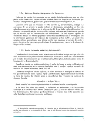 IIInnntttrrroooddduuucccccciiióóónnn
9
1.2.4. Métodos de detección y corrección de errores
Dado que los medios de transmisión no son ideales, la información que pasa por ellos
puede sufrir alteraciones. Existen diversas razones como son degradación de la señal por
distancia sin regeneración, por diafonía, por interferencias electromagnéticas, etc.
Cualquier error que se produzca se debe detectar y, posteriormente, corregir. La
corrección de los errores la puede realizar el destinatario, apoyándose en los bits
redundantes que se envía junto con la información (bit de paridad o códigos Hamming1
); o,
el emisor, retransmitiendo los bloques de bits erróneos indicados por el destinatario, para lo
que se necesita que la comunicación sea bidireccional. En este segunda opción, el
destinatario detecta los errores apoyándose en los bits redundantes que se envían junto con
la información generados por métodos de redundancia cíclica (CRC). Los protocolos
actuales utilizan generalmente esta última opción bien siguiendo el método de envío y
espera de recepción correcta o por el método de envío continuo y reenvío de número de
bloque de bits erróneo.
1.2.5. Ancho de banda, Velocidad de transmisión
Cuando se habla de ancho de banda, nos estamos refiriendo a la capacidad que ofrece la
línea de comunicación para transmitir información. El ancho de banda va a estar limitado
por el medio de comunicación que se utilice (cable, fibra óptica, radioenlace) así como de
los dispositivos de conmutación.
Cuando se trabaja con señales analógicas, el ancho de banda se mide en Herzios, así
pues, una comunicación vocal, para ser inteligible para el hombre, requiere un ancho de
banda de 3,1 Khz en la banda de 300 a 3400 Hz.
Cuando se trabaja con señales digitales, el ancho de banda se mide por la cantidad de
bits que se transmiten en un segundo (bps). Cuando la señal digital se transmite modulada
se habla de baudios. La relación entre la velocidad en bps y baudios se indica en la
siguiente fórmula.
V(baudios) = V (bps) / log2 n
donde n es el nº de veces que puede cambiar el estado de la señal en un segundo.
Si la señal sólo tiene dos estados, la velocidad de transmisión y de modulación
coinciden. Si la señal tuviera 4 estados (modulación QFSK), cada uno de éstos llevaría dos
bits de información. Recordamos que la modulación se requiere para poder transmitir una
señal digital por medios de transmisión analógicos.
1
Los denominados códigos autocorrectores de Hamming son un subconjunto de códigos de control de
paridad que se insertan en los propios bits de datos y que no sólo detectan errores sino que también permiten
corregirlos.
 