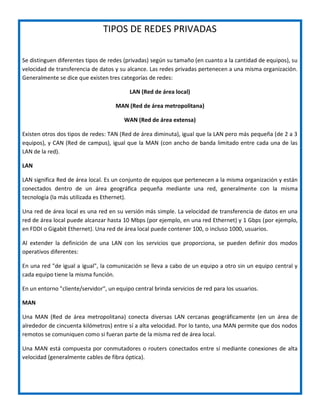 TIPOS DE REDES PRIVADAS
Se distinguen diferentes tipos de redes (privadas) según su tamaño (en cuanto a la cantidad de equipos), su
velocidad de transferencia de datos y su alcance. Las redes privadas pertenecen a una misma organización.
Generalmente se dice que existen tres categorías de redes:
LAN (Red de área local)
MAN (Red de área metropolitana)
WAN (Red de área extensa)
Existen otros dos tipos de redes: TAN (Red de área diminuta), igual que la LAN pero más pequeña (de 2 a 3
equipos), y CAN (Red de campus), igual que la MAN (con ancho de banda limitado entre cada una de las
LAN de la red).
LAN
LAN significa Red de área local. Es un conjunto de equipos que pertenecen a la misma organización y están
conectados dentro de un área geográfica pequeña mediante una red, generalmente con la misma
tecnología (la más utilizada es Ethernet).
Una red de área local es una red en su versión más simple. La velocidad de transferencia de datos en una
red de área local puede alcanzar hasta 10 Mbps (por ejemplo, en una red Ethernet) y 1 Gbps (por ejemplo,
en FDDI o Gigabit Ethernet). Una red de área local puede contener 100, o incluso 1000, usuarios.
Al extender la definición de una LAN con los servicios que proporciona, se pueden definir dos modos
operativos diferentes:
En una red "de igual a igual", la comunicación se lleva a cabo de un equipo a otro sin un equipo central y
cada equipo tiene la misma función.
En un entorno "cliente/servidor", un equipo central brinda servicios de red para los usuarios.
MAN
Una MAN (Red de área metropolitana) conecta diversas LAN cercanas geográficamente (en un área de
alrededor de cincuenta kilómetros) entre sí a alta velocidad. Por lo tanto, una MAN permite que dos nodos
remotos se comuniquen como si fueran parte de la misma red de área local.
Una MAN está compuesta por conmutadores o routers conectados entre sí mediante conexiones de alta
velocidad (generalmente cables de fibra óptica).
 