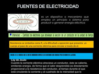 es un dispositivo o mecanismo que
emplea un principio o sistema para
producir o generar energía eléctrica
Tensión: Es la energía con la que un generador impulsa los electrones que circulan por un circuito el éctrico.
Resistencia se simboliza como R, a la dificultad u oposición que presenta un
cuerpo al paso de una corriente eléctrica para circular a través de el.
Ley de Joule:
Cuando la corriente eléctrica atraviesa un conductor, éste se calienta,
emitiendo energía, de forma que el calor desprendido es directamente
proporcional a la resistencia del conductor, al tiempo durante el que
está circulando la corriente y al cuadrado de la intensidad que lo
 