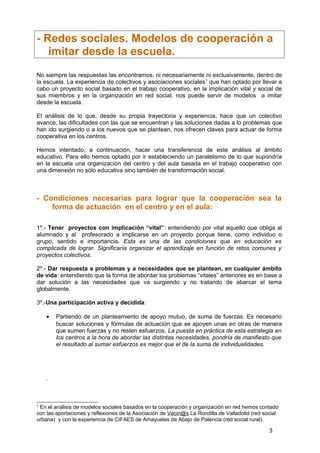 - Redes sociales. Modelos de cooperación a
imitar desde la escuela.
No siempre las respuestas las encontramos, ni necesariamente ni exclusivamente, dentro de
la escuela. La experiencia de colectivos y asociaciones sociales1
que han optado por llevar a
cabo un proyecto social basado en el trabajo cooperativo, en la implicación vital y social de
sus miembros y en la organización en red social, nos puede servir de modelos a imitar
desde la escuela.
El análisis de lo que, desde su propia trayectoria y experiencia, hace que un colectivo
avance, las dificultades con las que se encuentran y las soluciones dadas a lo problemas que
han ido surgiendo o a los nuevos que se plantean, nos ofrecen claves para actuar de forma
cooperativa en los centros.
Hemos intentado, a continuación, hacer una transferencia de este análisis al ámbito
educativo. Para ello hemos optado por ir estableciendo un paralelismo de lo que supondría
en la escuela una organización del centro y del aula basada en el trabajo cooperativo con
una dimensión no sólo educativa sino también de transformación social.
- Condiciones necesarias para lograr que la cooperación sea la
forma de actuación en el centro y en el aula:
1º.- Tener proyectos con implicación “vital”: entendiendo por vital aquello que obliga al
alumnado y al profesorado a implicarse en un proyecto porque tiene, como individuo o
grupo, sentido e importancia. Esta es una de las condiciones que en educación es
complicada de lograr. Significaría organizar el aprendizaje en función de retos comunes y
proyectos colectivos.
2º.- Dar respuesta a problemas y a necesidades que se plantean, en cualquier ámbito
de vida: entendiendo que la forma de abordar los problemas “vitales” anteriores es en base a
dar solución a las necesidades que va surgiendo y no tratando de abarcar el tema
globalmente.
3º.-Una participación activa y decidida:
• Partiendo de un planteamiento de apoyo mutuo, de suma de fuerzas. Es necesario
buscar soluciones y fórmulas de actuación que se apoyen unas en otras de manera
que sumen fuerzas y no resten esfuerzos. La puesta en práctica de esta estrategia en
los centros a la hora de abordar las distintas necesidades, pondría de manifiesto que
el resultado al sumar esfuerzos es mejor que el de la suma de individualidades.
.
1
En el análisis de modelos sociales basados en la cooperación y organización en red hemos contado
con las aportaciones y reflexiones de la Asociación de Vecin@s La Rondilla de Valladolid (red social
urbana) y con la experiencia de CIFAES de Amayuelas de Abajo de Palencia (red social rural).
3
 
