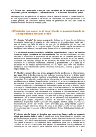 4º.- Formar red, generando proyectos que necesiten de la implicación de otras
personas o grupos, para llegar a “ciclos completos ” o actividades de carácter global.
Esto significaría, en agricultura, por ejemplo, abarcar desde el cultivo a la comercialización,
en una organización ciudadana la necesidad de coordinarse con otras que existan o se
puedan generar, en educación abarcar desde la generación de una idea hasta la
materialización en recursos e infraestructura.
- Dificultades que surgen en el desarrollo de un proyecto basado en
la cooperación y creación de red:
1ª.- Aceptar “el reto” de forma permanente. Incluso en el caso de que hallamos
conseguido transformar el proyecto en reto, mantener un proyecto a largo plazo vivo y
que no muera por falta de interés, es uno de los obstáculos con los que nos
encontramos, también, en el contexto escolar. En este sentido, habría que pensar en
establecer metas y logros intermedios que den sentido a la continuación de la tarea.
2ª.-Los hábitos de comportamiento individual, especialmente, cuando se abordan
proyectos cuyos resultados no son inmediatos. Las inercias individuales y sociales
dificultan la continuidad e implicación de las personas en un proyecto que opta por
trabajar en un modelo diferente al dominante. En nuestra sociedad actual, por ejemplo,
supondría una dificultad trabajar en el desarrollo del medio rural sabiendo que la
tendencia es a eliminarlo económica, ambiental y políticamente. En el caso de la
educación lo es trabajar cooperativamente en un medio que cada vez establece
condiciones más individualistas (fines educativos individuales, horarios y grupos más
fragmentados, etc.).
3ª.- Quedarse encerrado en su propio proyecto inicial sin buscar la interconexión
con otros. Otro de las barreras que nos podemos encontrar, tanto en el ámbito social
como en el educativo, es el no mantener una actitud de apertura hacia otros proyectos o
propuestas. Si por ejemplo, en el ámbito de intervención de una asociación de vecinos,
surgida como una finalidad de participación ciudadana, no se genera nuevos proyectos o
se establece conexiones con otras asociaciones o colectivos que comparten objetivos
comunes (por ejemplo con la Federación de Asociaciones de Vecinos), la finalidad con la
que surgió el proyecto pierde significado puesto que no evoluciona con las necesidades
que van surgiendo en el barrio, limita la participación a otras personas que se podrían
involucrar en otros temas y se convierte en más vulnerable al cansancio del resto de los
miembros. Por otro lado, las relaciones con otras proyectos hace, como se ha comentado
anteriormente, que se sumen fuerzas, se nutran unos a otros y amplíen su capacidad de
intervención. En el ámbito educativo, unos de los problemas que encontramos es la
dificultad para aceptar propuestas o temas de actuación nuevos, que significa
transformar el proyecto inicial o generar otro proyecto. Muchas veces se ponen en
funcionamiento dentro del mismo centro proyectos que, compartiendo objetivos
comunes, trabajan totalmente ajenos los unos a los otros. A esto hay que añadir la
prevención que, con frecuencia, se tiene de establecer formas de trabajo conjuntas entre
centros.
4ª.-Intentar abordar todos los ámbitos que supondrían llevar a cabo un proyecto
global que abarque todo el ciclo. A medida que se va desarrollando un proyecto, van
surgiendo aspectos y nuevas conexiones tanto a nivel de proyectos como de relaciones.
Sin embargo, aún siendo conscientes de que enriquecerían y aportarían una perspectiva
más global al proyecto, es importante saber seleccionar para que el trabajo no se
convierta en un labor inabordable. Por ejemplo, si socialmente nos propusiéramos la
dinamización de una comarca, sería imposible abarcar todos los aspectos de la vida
4
 