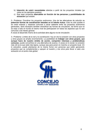 b) Intención de cubrir necesidades abiertas a partir de los proyectos iniciales (ya
vistos en los ejemplos puestos).
c) Que sean proyectos abarcables en función de las personas y posibilidades de
actuación que existan.
2.- Problema: Coordinar los proyectos autónomos. Una de las alternativas de solución es
potenciar formas de coordinación basadas en el interés mutuo. Esto es sólo posible si
se crean enlaces y aspectos comunes a sacar adelante entre los proyectos autónomos
generados. Será necesario también diversificar las formas de vinculación, de forma que no
se exija a todo el mundo el mismo nivel de participación en todos los aspectos que no son
comunes o de interés general.
A veces el desarrollo mismo de la actividad abre alguna vía de vinculación.
3.- Problema: Límites de la red y la coordinación: hoy en día la conexión con otros proyectos
y otros grupos se amplia enormemente. La posibilidad de trabajar con otros grupos, que
aunque fuera de nuestro ámbito de acción, comparten intereses y problemáticas
comunes, puede convertirse en una alternativa de avance. A veces en lo social, la conexión
más útil es la que está más lejana, aunque sea para poner en marcha un proyecto local. En
lo educativo, puede plantearse de la misma forma con personas que estén generando
proyectos que se complementes y apoyen al nuestro y nos sirva para llevar a cabo una
actuación en el centro más global.
6
 