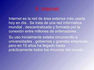 6. Internet
Internet es la red de área extensa más usada
hoy en día . Se trata de una red informática
mundial , descentralizada y formada por la
conexión entre millones de ordenadores .
Su uso inicialmente esteba circunscrito a
universidades , gobiernos y grandes empresas,
pero en 15 años ha llegado hasta
prácticamente todos los rincones del mundo.
 