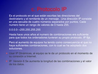 c. Protocolo IP
Es el protocolo en el que están escritas las direcciones del
destinatario y el remitente de un mensaje . Una dirección IP consiste
en una secuela de cuatro números separados por puntos. Cada
numero tiene un rango de valores de 0 hasta 255.
0.0.0.0→255.255.255.255
Hasta hace unos años el numero de combinaciones era suficiente
para que todos los ordenadores tuvieran su propio protocolo. IP fija.
Pero el aumento de equipos ha tenido como consecuencia el que no
haya suficientes combinaciones, con lo cual se ha adoptado dos
soluciones.
Usar IP Dinámicas, al equipo se le da un protocolo en el momento de
su conexión a Internet.
IP Versión 6 Se aumenta la longitud de las combinaciones y el valor
de los datos.
 