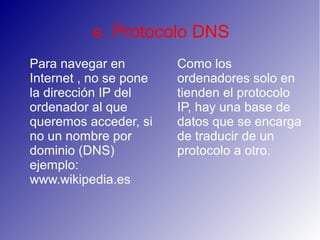e. Protocolo DNS
Para navegar en
Internet , no se pone
la dirección IP del
ordenador al que
queremos acceder, si
no un nombre por
dominio (DNS)
ejemplo:
www.wikipedia.es
Como los
ordenadores solo en
tienden el protocolo
IP, hay una base de
datos que se encarga
de traducir de un
protocolo a otro.
 