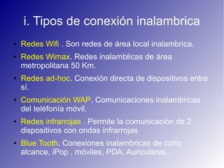 i. Tipos de conexión inalambrica
● Redes Wifi . Son redes de área local inalambrica.
● Redes Wimax. Redes inalamblicas de área
metropolitana 50 Km.
● Redes ad-hoc. Conexión directa de dispositivos entre
sí.
● Comunicación WAP. Comunicaciones inalambricas
del teléfonía móvil.
● Redes infrarrojas . Permite la comunicación de 2
dispositivos con ondas infrarrojas
● Blue Tooth. Conexiones inalambricas de corto
alcance, iPop , móviles, PDA, Auriculares...
 
