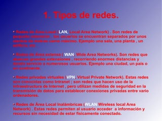 1. Tipos de redes.
Redes de Área Local (LAN, Local Area Network) . Son redes de
pequeña extensión , los usuarios se encuentran separados por unos
cientos de metros como máximo. Ejemplo una sala, una planta , un
edificio, etc .
Redes de Área extensa ( WAN, Wide Area Networks). Son redes que
abarcan grandes extensiones , recorriendo enormes distancias y
dando servicio a numerosos usuarios. Ejemplo una ciudad, un país o
un continente.
Redes privadas virtuales (VPN, Virtual Private Network). Estas redes
son conocidas como Intranet ; son redes que hacen uso de la
infraestructura de Internet , pero utilizan medidas de seguridad en la
transmisión de datos para establecer conexiones privadas entre vario
ordenadores.
Redes de Área Local Inalámbricas (WLAN Wireless local Area
Network) . Estas redes permiten al usuario acceder a información y
recursos sin necesidad de estar físicamente conectado.
 