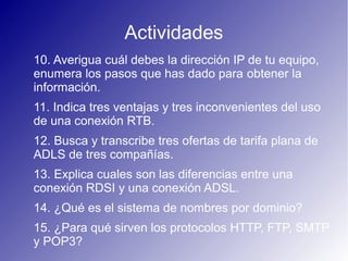 Actividades
10. Averigua cuál debes la dirección IP de tu equipo,
enumera los pasos que has dado para obtener la
información.
11. Indica tres ventajas y tres inconvenientes del uso
de una conexión RTB.
12. Busca y transcribe tres ofertas de tarifa plana de
ADLS de tres compañías.
13. Explica cuales son las diferencias entre una
conexión RDSI y una conexión ADSL.
14. ¿Qué es el sistema de nombres por dominio?
15. ¿Para qué sirven los protocolos HTTP, FTP, SMTP
y POP3?
 