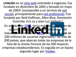 LinkedIn es un sitio web orientado a negocios, fue
fundado en diciembre de 2002 y lanzado en mayo
de 20031 (comparable a un servicio de red
social), principalmente para red profesional. Fue
fundada por Reid Hoffman, Allen Blue, Konstantin
Guericke, Eric Ly y Jean-Luc Vaillant.2
En octubre de 2008, tenía más de 25 millones de
usuarios registrados3 extendiéndose a 150
industrias. En marzo de 2013, dispone de más de
200 millones de usuarios registrados,4 de más de
200 países, que abarcan todas las empresas de la
lista de la revista Fortune de las 500 mayores
empresas estadounidenses. Es seguida en un lejano
segundo lugar por Viadeo.

 