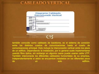 también conocido como cableado de backbone, es el sistema de conexión
entre los distintos cuartos de comunicaciones hasta el cuarto de
comunicaciones principal. Esto incluye la interconexión vertical entre los pisos
de un edificio. Dependiendo la instalación, por lo general suele implementarse
usando fibra óptica, sin embargo en algunos casos puede usarse cable UTP.
También interconecta los diferentes cableados horizontales de su empresa,
independientemente si estos se encuentran instalados en los diferentes pisos
de
un
solo
edificio.

 