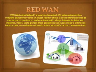 WAN (Wide Área Network) al igual que las redes LAN, estas redes permiten
compartir dispositivos y tener un acceso rápido y eficaz, la que la diferencia de las de
mas es que proporciona un medio de transmisión a larga distancia de datos, voz,
imágenes, videos, sobre grandes áreas geográficas que pueden llegar a extenderse
hacia un país, un continente o el mundo entero, es la unión de dos o mas redes LAN.

 
