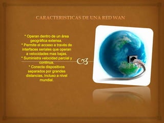 * Operan dentro de un área
geográfica extensa.
* Permite el acceso a través de
interfaces seriales que operan
a velocidades mas bajas.
* Suministra velocidad parcial y
continua.
* Conecta dispositivos
separados por grandes
distancias, incluso a nivel
mundial.

 