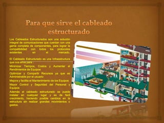 Los Cableados Estructurados son una solución
integral de comunicaciones que cuentan con una
gama completa de componentes, para lograr la
compatibilidad con todos los protocolos
existentes
en
el
mercado.
El Cableado Estructurado es una Infraestructura
que nos sirve para :
Minimizar Tiempos, Costos y Aumentar el
Rendimientos de Equipos
Optimizar y Compartir Recursos ya que es
Administrable por el usuario
Mejora y facilita el Mantenimiento de los Equipos
Mayor Control y Seguridad del Personal y
Equipos
Además el cableado estructurado se puede
instalar en cualquier lugar y es de facil
crecimiento, haciendo posible cambios en la
estructura sin realizar grandes movimientos o
gastos.

 