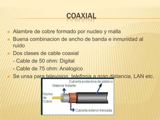 COAXIAL







Alambre de cobre formado por nucleo y malla
Buena combinacion de ancho de banda e inmunidad al
ruido
Dos clases de cable coaxial
- Cable de 50 ohm: Digital
- Cable de 75 ohm: Analogico
Se unsa para television, telefonia a gran distancia, LAN etc.

 