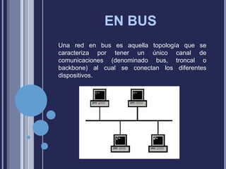 EN BUS
Una red en bus es aquella topología que se
caracteriza por tener un único canal de
comunicaciones (denominado bus, troncal o
backbone) al cual se conectan los diferentes
dispositivos.

 