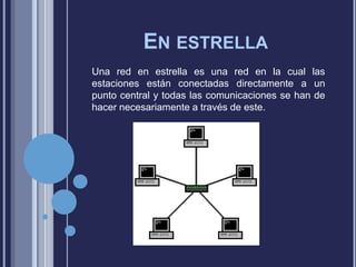 EN ESTRELLA
Una red en estrella es una red en la cual las
estaciones están conectadas directamente a un
punto central y todas las comunicaciones se han de
hacer necesariamente a través de este.

 