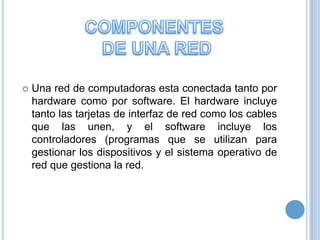 

Una red de computadoras esta conectada tanto por
hardware como por software. El hardware incluye
tanto las tarjetas de interfaz de red como los cables
que las unen, y el software incluye los
controladores (programas que se utilizan para
gestionar los dispositivos y el sistema operativo de
red que gestiona la red.

 