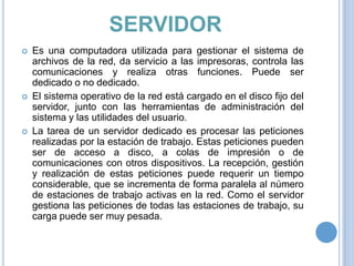 SERVIDOR






Es una computadora utilizada para gestionar el sistema de
archivos de la red, da servicio a las impresoras, controla las
comunicaciones y realiza otras funciones. Puede ser
dedicado o no dedicado.
El sistema operativo de la red está cargado en el disco fijo del
servidor, junto con las herramientas de administración del
sistema y las utilidades del usuario.
La tarea de un servidor dedicado es procesar las peticiones
realizadas por la estación de trabajo. Estas peticiones pueden
ser de acceso a disco, a colas de impresión o de
comunicaciones con otros dispositivos. La recepción, gestión
y realización de estas peticiones puede requerir un tiempo
considerable, que se incrementa de forma paralela al número
de estaciones de trabajo activas en la red. Como el servidor
gestiona las peticiones de todas las estaciones de trabajo, su
carga puede ser muy pesada.

 