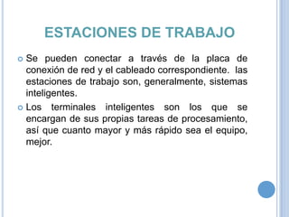 ESTACIONES DE TRABAJO
Se pueden conectar a través de la placa de
conexión de red y el cableado correspondiente. las
estaciones de trabajo son, generalmente, sistemas
inteligentes.
 Los terminales inteligentes son los que se
encargan de sus propias tareas de procesamiento,
así que cuanto mayor y más rápido sea el equipo,
mejor.


 