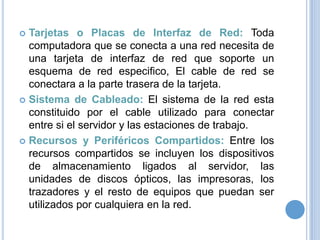 Tarjetas o Placas de Interfaz de Red: Toda
computadora que se conecta a una red necesita de
una tarjeta de interfaz de red que soporte un
esquema de red especifico, El cable de red se
conectara a la parte trasera de la tarjeta.
 Sistema de Cableado: El sistema de la red esta
constituido por el cable utilizado para conectar
entre si el servidor y las estaciones de trabajo.
 Recursos y Periféricos Compartidos: Entre los
recursos compartidos se incluyen los dispositivos
de almacenamiento ligados al servidor, las
unidades de discos ópticos, las impresoras, los
trazadores y el resto de equipos que puedan ser
utilizados por cualquiera en la red.


 