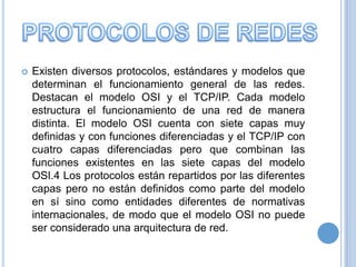 

Existen diversos protocolos, estándares y modelos que
determinan el funcionamiento general de las redes.
Destacan el modelo OSI y el TCP/IP. Cada modelo
estructura el funcionamiento de una red de manera
distinta. El modelo OSI cuenta con siete capas muy
definidas y con funciones diferenciadas y el TCP/IP con
cuatro capas diferenciadas pero que combinan las
funciones existentes en las siete capas del modelo
OSI.4 Los protocolos están repartidos por las diferentes
capas pero no están definidos como parte del modelo
en sí sino como entidades diferentes de normativas
internacionales, de modo que el modelo OSI no puede
ser considerado una arquitectura de red.

 