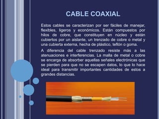 CABLE COAXIAL
Estos cables se caracterizan por ser fáciles de manejar,
flexibles, ligeros y económicos. Están compuestos por
hilos de cobre, que constituyen en núcleo y están
cubiertos por un aislante, un trenzado de cobre o metal y
una cubierta externa, hecha de plástico, teflón o goma.
A diferencia del cable trenzado resiste más a las
atenuaciones e interferencias. La malla de metal o cobre
se encarga de absorber aquellas señales electrónicas que
se pierden para que no se escapen datos, lo que lo hace
ideal para transmitir importantes cantidades de estos a
grandes distancias.

 