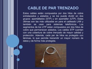CABLE DE PAR TRENZADO
Estos cables están compuestos por dos hilos de cobre
entrelazados y aislados y se los puede dividir en dos
grupos: apantallados (STP) y sin apantallar (UTP). Estas
últimas son las más utilizadas en para el cableado LAN y
también se usan para sistemas telefónicos. Los
segmentos de los UTP estan compuestos por dos hilos de
cobre que permanecen aislados. Los cables STP cuentan
con una cobertura de cobre trenzado de mayor calidad y
protección. Además, cada par de hilos es protegido con
láminas, lo que permite transmitir un mayor número de
datos y de forma más protegida.

 