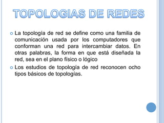 La topología de red se define como una familia de
comunicación usada por los computadores que
conforman una red para intercambiar datos. En
otras palabras, la forma en que está diseñada la
red, sea en el plano físico o lógico
 Los estudios de topología de red reconocen ocho
tipos básicos de topologías.


 