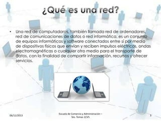 •

Una red de computadoras, también llamada red de ordenadores,
red de comunicaciones de datos o red informática, es un conjunto
de equipos informáticos y software conectados entre sí por medio
de dispositivos físicos que envían y reciben impulsos eléctricos, ondas
electromagnéticas o cualquier otro medio para el transporte de
datos, con la finalidad de compartir información, recursos y ofrecer
servicios.

06/11/2013

Escuela de Comercio y Administración –
Sto. Tomas 1CV5

3

 