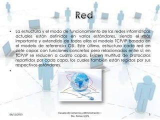 •

La estructura y el modo de funcionamiento de las redes informáticas
actuales están definidos en varios estándares, siendo el más
importante y extendido de todos ellos el modelo TCP/IP basado en
el modelo de referencia OSI. Este último, estructura cada red en
siete capas con funciones concretas pero relacionadas entre sí; en
TCP/IP se reducen a cuatro capas. Existen multitud de protocolos
repartidos por cada capa, los cuales también están regidos por sus
respectivos estándares.

•

06/11/2013

Escuela de Comercio y Administración –
Sto. Tomas 1CV5

5

 