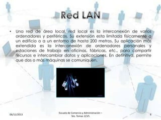 •

Una red de área local, red local es la interconexión de varios
ordenadores y periféricos. Su extensión esta limitada físicamente a
un edificio o a un entorno de hasta 200 metros. Su aplicación más
extendida es la interconexión de ordenadores personales y
estaciones de trabajo en oficinas, fábricas, etc., para compartir
recursos e intercambiar datos y aplicaciones. En definitiva, permite
que dos o más máquinas se comuniquen.

06/11/2013

Escuela de Comercio y Administración –
Sto. Tomas 1CV5

6

 