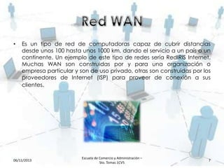 •

Es un tipo de red de computadoras capaz de cubrir distancias
desde unos 100 hasta unos 1000 km, dando el servicio a un país o un
continente. Un ejemplo de este tipo de redes sería RedIRIS Internet.
Muchas WAN son construidas por y para una organización o
empresa particular y son de uso privado, otras son construidas por los
proveedores de Internet (ISP) para proveer de conexión a sus
clientes.

06/11/2013

Escuela de Comercio y Administración –
Sto. Tomas 1CV5

7

 