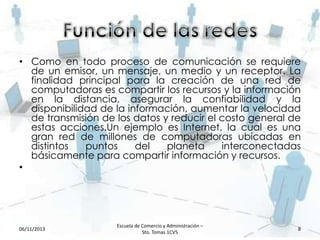 • Como en todo proceso de comunicación se requiere
de un emisor, un mensaje, un medio y un receptor. La
finalidad principal para la creación de una red de
computadoras es compartir los recursos y la información
en la distancia, asegurar la confiabilidad y la
disponibilidad de la información, aumentar la velocidad
de transmisión de los datos y reducir el costo general de
estas acciones.Un ejemplo es Internet, la cual es una
gran red de millones de computadoras ubicadas en
distintos
puntos
del
planeta
interconectadas
básicamente para compartir información y recursos.
•

06/11/2013

Escuela de Comercio y Administración –
Sto. Tomas 1CV5

8

 