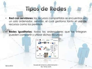 • Red con servidores: los recursos compartidos se encuentras en
un solo ordenador, servidor, el cual gestiona tanto el uso de
recursos como los permisos
• Redes igualitarias: todos los ordenadores que las integran
pueden compartir y utilizar dichos recursos)

06/11/2013

Escuela de Comercio y Administración –
Sto. Tomas 1CV5

9

 
