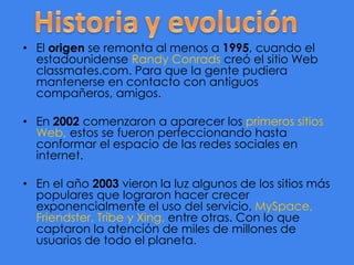 • El origen se remonta al menos a 1995, cuando el
estadounidense Randy Conrads creó el sitio Web
classmates.com. Para que la gente pudiera
mantenerse en contacto con antiguos
compañeros, amigos.
• En 2002 comenzaron a aparecer los primeros sitios
Web, estos se fueron perfeccionando hasta
conformar el espacio de las redes sociales en
internet.
• En el año 2003 vieron la luz algunos de los sitios más
populares que lograron hacer crecer
exponencialmente el uso del servicio, MySpace,
Friendster, Tribe y Xing, entre otras. Con lo que
captaron la atención de miles de millones de
usuarios de todo el planeta.

 
