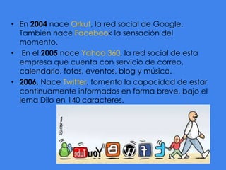 • En 2004 nace Orkut, la red social de Google.
También nace Facebook la sensación del
momento.
• En el 2005 nace Yahoo 360, la red social de esta
empresa que cuenta con servicio de correo,
calendario, fotos, eventos, blog y música.
• 2006, Nace Twitter, fomenta la capacidad de estar
continuamente informados en forma breve, bajo el
lema Dilo en 140 caracteres.

 