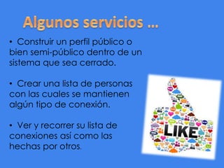 • Construir un perfil público o
bien semi-público dentro de un
sistema que sea cerrado.
• Crear una lista de personas
con las cuales se mantienen
algún tipo de conexión.
• Ver y recorrer su lista de
conexiones así como las
hechas por otros.

 