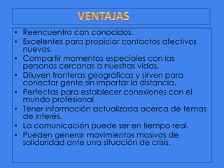 • Reencuentro con conocidos.
• Excelentes para propiciar contactos afectivos
nuevos.
• Compartir momentos especiales con las
personas cercanas a nuestras vidas.
• Diluyen fronteras geográficas y sirven para
conectar gente sin importar la distancia.
• Perfectas para establecer conexiones con el
mundo profesional.
• Tener información actualizada acerca de temas
de interés.
• La comunicación puede ser en tiempo real.
• Pueden generar movimientos masivos de
solidaridad ante una situación de crisis.

 