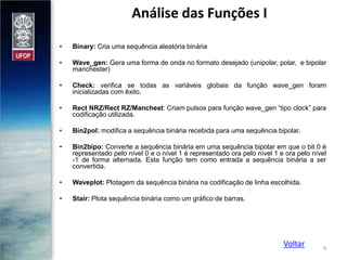 Análise das Funções I
•

Binary: Cria uma sequência aleatória binária

•

Wave_gen: Gera uma forma de onda no formato desejado (unipolar, polar, e bipolar
manchester)

•

Check: verifica se todas as variáveis globais da função wave_gen foram
inicializadas com êxito.

•

Rect NRZ/Rect RZ/Manchest: Criam pulsos para função wave_gen “tipo clock” para
codificação utilizada.

•

Bin2pol: modifica a sequência binária recebida para uma sequência bipolar.

•

Bin2bipo: Converte a sequência binária em uma sequência bipolar em que o bit 0 é
representado pelo nível 0 e o nível 1 é representado ora pelo nível 1 e ora pelo nível
-1 de forma alternada. Esta função tem como entrada a sequência binária a ser
convertida.

•

Waveplot: Plotagem da sequência binária na codificação de linha escolhida.

•

Stair: Plota sequência binária como um gráfico de barras.

Voltar

4

 