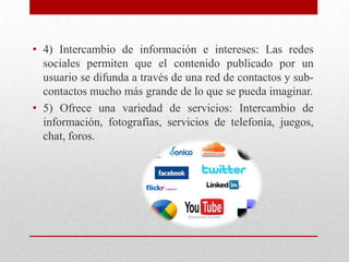 • 4) Intercambio de información e intereses: Las redes
sociales permiten que el contenido publicado por un
usuario se difunda a través de una red de contactos y subcontactos mucho más grande de lo que se pueda imaginar.
• 5) Ofrece una variedad de servicios: Intercambio de
información, fotografías, servicios de telefonía, juegos,
chat, foros.

 