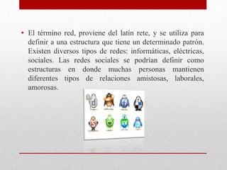 • El término red, proviene del latín rete, y se utiliza para
definir a una estructura que tiene un determinado patrón.
Existen diversos tipos de redes: informáticas, eléctricas,
sociales. Las redes sociales se podrían definir como
estructuras en donde muchas personas mantienen
diferentes tipos de relaciones amistosas, laborales,
amorosas.

 