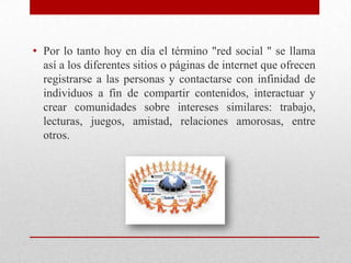 • Por lo tanto hoy en día el término "red social " se llama
así a los diferentes sitios o páginas de internet que ofrecen
registrarse a las personas y contactarse con infinidad de
individuos a fin de compartir contenidos, interactuar y
crear comunidades sobre intereses similares: trabajo,
lecturas, juegos, amistad, relaciones amorosas, entre
otros.

 