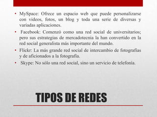 • MySpace: Ofrece un espacio web que puede personalizarse
con videos, fotos, un blog y toda una serie de diversas y
variadas aplicaciones.
• Facebook: Comenzó como una red social de universitarios;
pero sus estrategias de mercadotecnia la han convertido en la
red social generalista más importante del mundo.
• Flickr: La más grande red social de intercambio de fotografías
y de aficionados a la fotografía.
• Skype: No sólo una red social, sino un servicio de telefonía.

TIPOS DE REDES

 