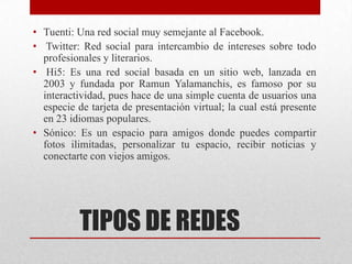 • Tuenti: Una red social muy semejante al Facebook.
• Twitter: Red social para intercambio de intereses sobre todo
profesionales y literarios.
• Hi5: Es una red social basada en un sitio web, lanzada en
2003 y fundada por Ramun Yalamanchis, es famoso por su
interactividad, pues hace de una simple cuenta de usuarios una
especie de tarjeta de presentación virtual; la cual está presente
en 23 idiomas populares.
• Sónico: Es un espacio para amigos donde puedes compartir
fotos ilimitadas, personalizar tu espacio, recibir noticias y
conectarte con viejos amigos.

TIPOS DE REDES

 