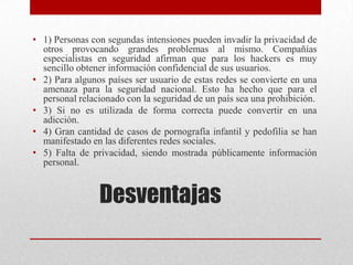 • 1) Personas con segundas intensiones pueden invadir la privacidad de
otros provocando grandes problemas al mismo. Compañías
especialistas en seguridad afirman que para los hackers es muy
sencillo obtener información confidencial de sus usuarios.
• 2) Para algunos países ser usuario de estas redes se convierte en una
amenaza para la seguridad nacional. Esto ha hecho que para el
personal relacionado con la seguridad de un país sea una prohibición.
• 3) Si no es utilizada de forma correcta puede convertir en una
adicción.
• 4) Gran cantidad de casos de pornografía infantil y pedofilia se han
manifestado en las diferentes redes sociales.
• 5) Falta de privacidad, siendo mostrada públicamente información
personal.

Desventajas

 