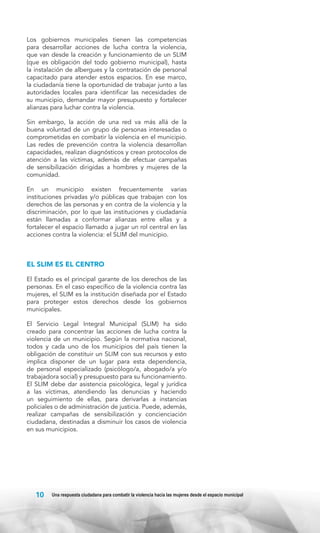 Los gobiernos municipales tienen las competencias
para desarrollar acciones de lucha contra la violencia,
que van desde la creación y funcionamiento de un SLIM
(que es obligación del todo gobierno municipal), hasta
la instalación de albergues y la contratación de personal
capacitado para atender estos espacios. En ese marco,
la ciudadanía tiene la oportunidad de trabajar junto a las
autoridades locales para identificar las necesidades de
su municipio, demandar mayor presupuesto y fortalecer
alianzas para luchar contra la violencia.
Sin embargo, la acción de una red va más allá de la
buena voluntad de un grupo de personas interesadas o
comprometidas en combatir la violencia en el municipio.
Las redes de prevención contra la violencia desarrollan
capacidades, realizan diagnósticos y crean protocolos de
atención a las víctimas, además de efectuar campañas
de sensibilización dirigidas a hombres y mujeres de la
comunidad.
En un municipio existen frecuentemente varias
instituciones privadas y/o públicas que trabajan con los
derechos de las personas y en contra de la violencia y la
discriminación, por lo que las instituciones y ciudadanía
están llamadas a conformar alianzas entre ellas y a
fortalecer el espacio llamado a jugar un rol central en las
acciones contra la violencia: el SLIM del municipio.

EL SLIM ES EL CENTRO
El Estado es el principal garante de los derechos de las
personas. En el caso específico de la violencia contra las
mujeres, el SLIM es la institución diseñada por el Estado
para proteger estos derechos desde los gobiernos
municipales.
El Servicio Legal Integral Municipal (SLIM) ha sido
creado para concentrar las acciones de lucha contra la
violencia de un municipio. Según la normativa nacional,
todos y cada uno de los municipios del país tienen la
obligación de constituir un SLIM con sus recursos y esto
implica disponer de un lugar para esta dependencia,
de personal especializado (psicólogo/a, abogado/a y/o
trabajadora social) y presupuesto para su funcionamiento.
El SLIM debe dar asistencia psicológica, legal y jurídica
a las víctimas, atendiendo las denuncias y haciendo
un seguimiento de ellas, para derivarlas a instancias
policiales o de administración de justicia. Puede, además,
realizar campañas de sensibilización y concienciación
ciudadana, destinadas a disminuir los casos de violencia
en sus municipios.

10

Una respuesta ciudadana para combatir la violencia hacia las mujeres desde el espacio municipal

 