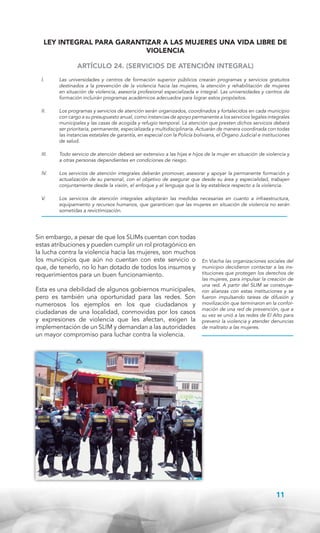 LEY INTEGRAL PARA GARANTIZAR A LAS MUJERES UNA VIDA LIBRE DE
VIOLENCIA
ARTÍCULO 24. (SERVICIOS DE ATENCIÓN INTEGRAL)
I.	

Las universidades y centros de formación superior públicos crearán programas y servicios gratuitos
destinados a la prevención de la violencia hacia las mujeres, la atención y rehabilitación de mujeres
en situación de violencia, asesoría profesional especializada e integral. Las universidades y centros de
formación incluirán programas académicos adecuados para lograr estos propósitos.

II.	

Los programas y servicios de atención serán organizados, coordinados y fortalecidos en cada municipio
con cargo a su presupuesto anual, como instancias de apoyo permanente a los servicios legales integrales
municipales y las casas de acogida y refugio temporal. La atención que presten dichos servicios deberá
ser prioritaria, permanente, especializada y multidisciplinaria. Actuarán de manera coordinada con todas
las instancias estatales de garantía, en especial con la Policía boliviana, el Órgano Judicial e instituciones
de salud.

III.	

Todo servicio de atención deberá ser extensivo a las hijas e hijos de la mujer en situación de violencia y
a otras personas dependientes en condiciones de riesgo.

IV.	

Los servicios de atención integrales deberán promover, asesorar y apoyar la permanente formación y
actualización de su personal, con el objetivo de asegurar que desde su área y especialidad, trabajen
conjuntamente desde la visión, el enfoque y el lenguaje que la ley establece respecto a la violencia.

V.	

Los servicios de atención integrales adoptarán las medidas necesarias en cuanto a infraestructura,
equipamiento y recursos humanos, que garanticen que las mujeres en situación de violencia no serán
sometidas a revictimización.

Sin embargo, a pesar de que los SLIMs cuentan con todas
estas atribuciones y pueden cumplir un rol protagónico en
la lucha contra la violencia hacia las mujeres, son muchos
los municipios que aún no cuentan con este servicio o
que, de tenerlo, no lo han dotado de todos los insumos y
requerimientos para un buen funcionamiento.
Esta es una debilidad de algunos gobiernos municipales,
pero es también una oportunidad para las redes. Son
numerosos los ejemplos en los que ciudadanos y
ciudadanas de una localidad, conmovidas por los casos
y expresiones de violencia que les afectan, exigen la
implementación de un SLIM y demandan a las autoridades
un mayor compromiso para luchar contra la violencia.

En Viacha las organizaciones sociales del
municipio decidieron contactar a las instituciones que protegen los derechos de
las mujeres, para impulsar la creación de
una red. A partir del SLIM se construyeron alianzas con estas instituciones y se
fueron impulsando tareas de difusión y
movilización que terminaron en la conformación de una red de prevención, que a
su vez se unió a las redes de El Alto para
prevenir la violencia y atender denuncias
de maltrato a las mujeres.

11

 