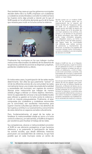 Pero también hay casos en que los gobiernos municipales
deciden darle vida a su SLIM y tropiezan con ciudadanas
y ciudadanos acostumbrados a concebir la violencia hacia
las mujeres como algo privado y natural, por lo que el
SLIM queda sin la suficiente demanda que le dé la fuerza
que necesita para incidir en la lucha contra la violencia.

Finalmente hay municipios en los que trabajan muchas
instituciones relacionadas a la defensa de los derechos de
las personas y donde las acciones se dispersan y duplican,
perdiendo notablemente su efecto.

En todos estos casos, la participación de las redes resulta
determinante. Son ellas las que justamente “activan” el
rol de los diferentes actores de una comunidad: las redes
normalmente tienen una mirada más amplia de la realidad
y necesidades del municipio; son capaces de construir
alianzas entre instituciones que trabajan de manera
aislada y llegar a reforzar un mismo objetivo. Asimismo,
tienen la capacidad de convocar a las autoridades locales
para reforzar su gestión en la lucha contra la violencia e
incidir en mejoras presupuestarias. Finalmente, al estar
compuestas por ciudadanos y ciudadanas reconocidas
por la comunidad, son excelentes instrumentos para
superar visiones culturales que afectan a los derechos de
las mujeres y contribuir a un acercamiento y conocimiento
de estos derechos en espacios cerrados culturalmente.

Yacuiba cuenta con un moderno SLIM.
Uno de los primeros pasos tras su
implementación fue la creación del
Centro de Atención Terapéutico dentro
del SLIM: con el asesoramiento del
equipo técnico del SLIM, se alquiló una
cámara Gessel, con el fin de poder dar
una mejor asistencia a las víctimas, a las
parejas y a las familias en los procesos
de apoyo psicológico que ofrece este
centro. Luego contrataron abogados,
una trabajadora social y se formó un
equipo técnico móvil de habla quechua,
que llegara hasta las comunidades
más distantes para realizar acciones
de prevención y levantamiento de
denuncias. La Fiscalía y los juzgados del
municipio también fueron convocados a
sumarse y a establecer una ruta completa
de atención en el SLIM.

Desde el SLIM de Icla, en el Departamento de Chuquisaca, surgió la iniciativa
de unir esfuerzos en torno a un objetivo
integral: fortalecer el trabajo de esta instancia y la defensoría, y unirla al trabajo de la red comunitaria, sumando a las
autoridades del municipio y capacitando
a los promotores y promotoras para que
realicen un mejor trabajo.
Fue así que nació la Red Icla. El Fiscal de
Distrito de Icla fue elegido como presidente de la red; el Director Distrital de
Educación, el Director de Salud y los representantes de todas las organizaciones
sociales presentes en el municipio conformaron un directorio. La primera tarea
que emprendió la Red Icla fue convocar a
una masiva movilización ciudadana para
socializar y sensibilizar a la ciudadanía sobre la necesidad de erradicar la violencia.

Pero, fundamentalmente, el papel de las redes es
fortalecer la institucionalidad creada en torno a la lucha
contra la violencia y, en este sentido, el SLIM es el espacio
por excelencia para focalizar el trabajo de las redes.
Sus competencias, alcance e institucionalidad convierten
al SLIM en ese elemento protagónico al que hacíamos
referencia, y es justamente la participación de todos
los actores sociales, que desde diferentes instancias
promueven una sociedad libre de violencia, la que hará
posible que en cada municipio exista un centro de

12

Una respuesta ciudadana para combatir la violencia hacia las mujeres desde el espacio municipal

 